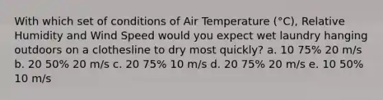 With which set of conditions of Air Temperature (°C), Relative Humidity and Wind Speed would you expect wet laundry hanging outdoors on a clothesline to dry most quickly? a. 10 75% 20 m/s b. 20 50% 20 m/s c. 20 75% 10 m/s d. 20 75% 20 m/s e. 10 50% 10 m/s