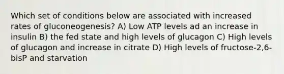 Which set of conditions below are associated with increased rates of gluconeogenesis? A) Low ATP levels ad an increase in insulin B) the fed state and high levels of glucagon C) High levels of glucagon and increase in citrate D) High levels of fructose-2,6-bisP and starvation