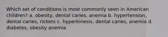 Which set of conditions is most commonly seen in American children? a. obesity, dental caries, anemia b. hypertension, dental caries, rickets c. hyperkinesis, dental caries, anemia d. diabetes, obesity anemia