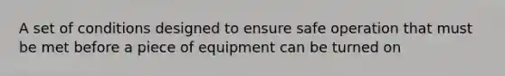 A set of conditions designed to ensure safe operation that must be met before a piece of equipment can be turned on