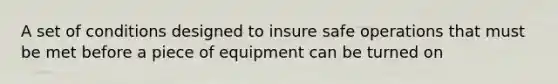 A set of conditions designed to insure safe operations that must be met before a piece of equipment can be turned on