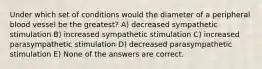 Under which set of conditions would the diameter of a peripheral blood vessel be the greatest? A) decreased sympathetic stimulation B) increased sympathetic stimulation C) increased parasympathetic stimulation D) decreased parasympathetic stimulation E) None of the answers are correct.