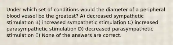 Under which set of conditions would the diameter of a peripheral blood vessel be the greatest? A) decreased sympathetic stimulation B) increased sympathetic stimulation C) increased parasympathetic stimulation D) decreased parasympathetic stimulation E) None of the answers are correct.