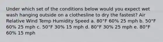 Under which set of the conditions below would you expect wet wash hanging outside on a clothesline to dry the fastest? Air Relative Wind Temp Humidity Speed a. 80°F 60% 25 mph b. 50°F 60% 25 mph c. 50°F 30% 15 mph d. 80°F 30% 25 mph e. 80°F 60% 15 mph