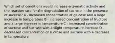 Which set of conditions would increase enzymatic activity and the reaction rate for the degradation of sucrose in the presence of sucrase? A - increased concentration of glucose and a large increase in temperature B - increased concentration of fructose and a large increase in temperature C - increased concentration of sucrose and sucrase with a slight temperature increase D - decreased concentration of sucrose and sucrase with a decrease in temperature