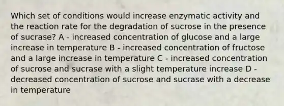 Which set of conditions would increase enzymatic activity and the reaction rate for the degradation of sucrose in the presence of sucrase? A - increased concentration of glucose and a large increase in temperature B - increased concentration of fructose and a large increase in temperature C - increased concentration of sucrose and sucrase with a slight temperature increase D - decreased concentration of sucrose and sucrase with a decrease in temperature