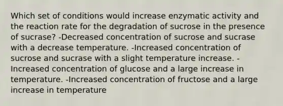 Which set of conditions would increase enzymatic activity and the reaction rate for the degradation of sucrose in the presence of sucrase? -Decreased concentration of sucrose and sucrase with a decrease temperature. -Increased concentration of sucrose and sucrase with a slight temperature increase. -Increased concentration of glucose and a large increase in temperature. -Increased concentration of fructose and a large increase in temperature