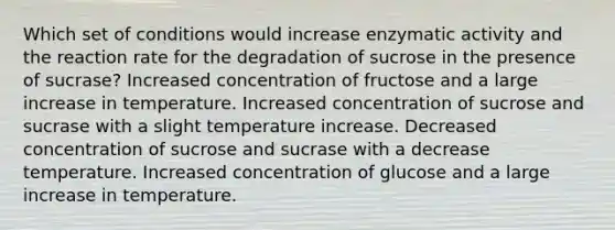 Which set of conditions would increase enzymatic activity and the reaction rate for the degradation of sucrose in the presence of sucrase? Increased concentration of fructose and a large increase in temperature. Increased concentration of sucrose and sucrase with a slight temperature increase. Decreased concentration of sucrose and sucrase with a decrease temperature. Increased concentration of glucose and a large increase in temperature.