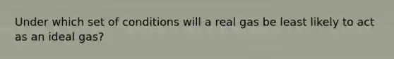 Under which set of conditions will a real gas be least likely to act as an ideal gas?