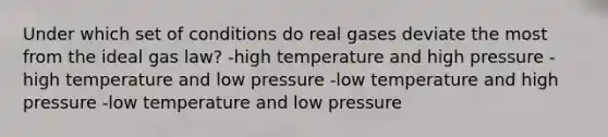 Under which set of conditions do real gases deviate the most from the ideal gas law? -high temperature and high pressure -high temperature and low pressure -low temperature and high pressure -low temperature and low pressure