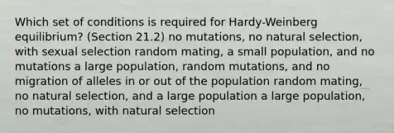 Which set of conditions is required for Hardy-Weinberg equilibrium? (Section 21.2) no mutations, no natural selection, with sexual selection random mating, a small population, and no mutations a large population, random mutations, and no migration of alleles in or out of the population random mating, no natural selection, and a large population a large population, no mutations, with natural selection