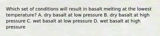 Which set of conditions will result in basalt melting at the lowest temperature? A. dry basalt at low pressure B. dry basalt at high pressure C. wet basalt at low pressure D. wet basalt at high pressure