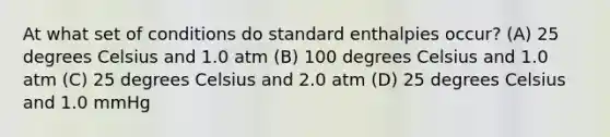 At what set of conditions do standard enthalpies occur? (A) 25 degrees Celsius and 1.0 atm (B) 100 degrees Celsius and 1.0 atm (C) 25 degrees Celsius and 2.0 atm (D) 25 degrees Celsius and 1.0 mmHg