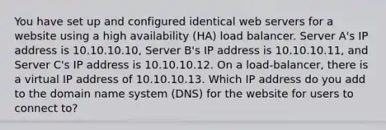 You have set up and configured identical web servers for a website using a high availability (HA) load balancer. Server A's IP address is 10.10.10.10, Server B's IP address is 10.10.10.11, and Server C's IP address is 10.10.10.12. On a load-balancer, there is a virtual IP address of 10.10.10.13. Which IP address do you add to the domain name system (DNS) for the website for users to connect to?