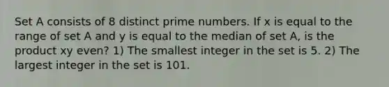 Set A consists of 8 distinct prime numbers. If x is equal to the range of set A and y is equal to the median of set A, is the product xy even? 1) The smallest integer in the set is 5. 2) The largest integer in the set is 101.