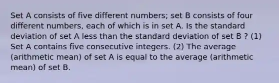 Set A consists of five different numbers; set B consists of four different numbers, each of which is in set A. Is the standard deviation of set A less than the standard deviation of set B ? (1) Set A contains five consecutive integers. (2) The average (arithmetic mean) of set A is equal to the average (arithmetic mean) of set B.