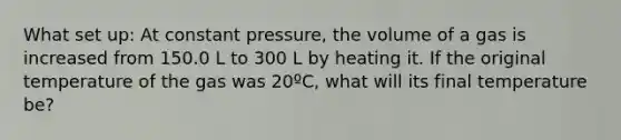 What set up: At constant pressure, the volume of a gas is increased from 150.0 L to 300 L by heating it. If the original temperature of the gas was 20ºC, what will its final temperature be?