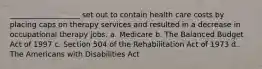 ___________________ set out to contain health care costs by placing caps on therapy services and resulted in a decrease in occupational therapy jobs. a. Medicare b. The Balanced Budget Act of 1997 c. Section 504 of the Rehabilitation Act of 1973 d. The Americans with Disabilities Act