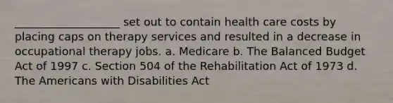 ___________________ set out to contain health care costs by placing caps on therapy services and resulted in a decrease in occupational therapy jobs. a. Medicare b. The Balanced Budget Act of 1997 c. Section 504 of the Rehabilitation Act of 1973 d. The Americans with Disabilities Act