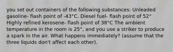 you set out containers of the following substances: Unleaded gasoline- flash point of -43°C. Diesel fuel- flash point of 52° Highly refined kerosene- flash point of 38°C The ambient temperature in the room is 25°, and you use a striker to produce a spark in the air. What happens immediately? (assume that the three liquids don't affect each other).