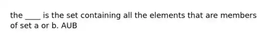 the ____ is the set containing all the elements that are members of set a or b. AUB