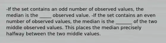 -If the set contains an odd number of observed values, the median is the _____ observed value. -If the set contains an even number of observed values, the median is the _______ of the two middle observed values. This places the median precisely halfway between the two middle values.