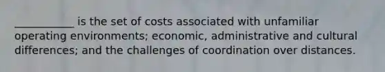 ___________ is the set of costs associated with unfamiliar operating environments; economic, administrative and cultural differences; and the challenges of coordination over distances.