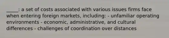 _____: a set of costs associated with various issues firms face when entering foreign markets, including: - unfamiliar operating environments - economic, administrative, and cultural differences - challenges of coordination over distances