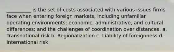 __________ is the set of costs associated with various issues firms face when entering foreign markets, including unfamiliar operating environments; economic, administrative, and cultural differences; and the challenges of coordination over distances. a. Transnational risk b. Regionalization c. Liability of foreignness d. International risk