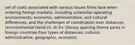 set of costs associated with various issues firms face when entering foreign markets, including unfamiliar operating environments; economic, administrative, and cultural differences; and the challenges of coordination over distances. (environmental trend ch. 8) Ex: Disney opening theme parks in foreign countries Four types of distances: cultural, administrative, geographic, economic