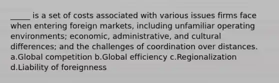 _____ is a set of costs associated with various issues firms face when entering foreign markets, including unfamiliar operating environments; economic, administrative, and cultural differences; and the challenges of coordination over distances. a.Global competition b.Global efficiency c.Regionalization d.Liability of foreignness