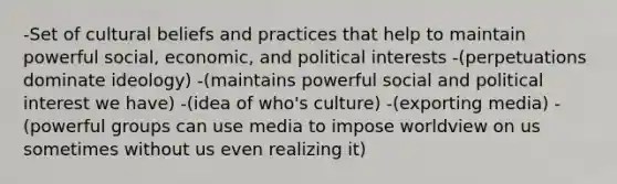 -Set of cultural beliefs and practices that help to maintain powerful social, economic, and political interests -(perpetuations dominate ideology) -(maintains powerful social and political interest we have) -(idea of who's culture) -(exporting media) -(powerful groups can use media to impose worldview on us sometimes without us even realizing it)