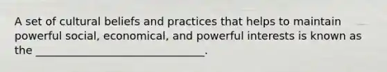 A set of cultural beliefs and practices that helps to maintain powerful social, economical, and powerful interests is known as the _______________________________.