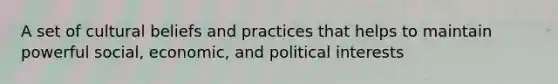 A set of cultural beliefs and practices that helps to maintain powerful social, economic, and political interests