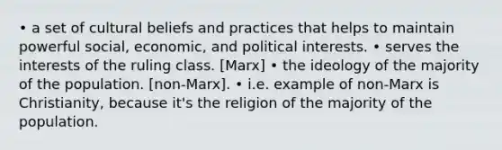 • a set of cultural beliefs and practices that helps to maintain powerful social, economic, and political interests. • serves the interests of the ruling class. [Marx] • the ideology of the majority of the population. [non-Marx]. • i.e. example of non-Marx is Christianity, because it's the religion of the majority of the population.