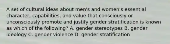 A set of cultural ideas about men's and women's essential character, capabilities, and value that consciously or unconsciously promote and justify gender stratification is known as which of the following? A. gender stereotypes B. gender ideology C. gender violence D. gender stratification