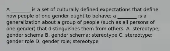 A ________ is a set of culturally defined expectations that define how people of one gender ought to behave; a ________ is a generalization about a group of people (such as all persons of one gender) that distinguishes them from others. A. stereotype; gender schema B. gender schema; stereotype C. stereotype; gender role D. gender role; stereotype