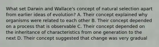 What set Darwin and Wallace's concept of natural selection apart from earlier ideas of evolution? A. Their concept explained why organisms were related to each other B. Their concept depended on a process that is observable C. Their concept depended on the inheritance of characteristics from one generation to the next D. Their concept suggested that change was very gradual