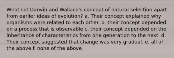 What set Darwin and Wallace's concept of natural selection apart from earlier ideas of evolution? a. Their concept explained why organisms were related to each other. b. their concept depended on a process that is observable c. their concept depended on the inheritance of characteristics from one generation to the next. d. Their concept suggested that change was very gradual. e. all of the above f. none of the above