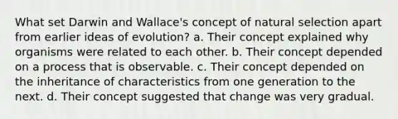 What set Darwin and Wallace's concept of natural selection apart from earlier ideas of evolution? a. Their concept explained why organisms were related to each other. b. Their concept depended on a process that is observable. c. Their concept depended on the inheritance of characteristics from one generation to the next. d. Their concept suggested that change was very gradual.