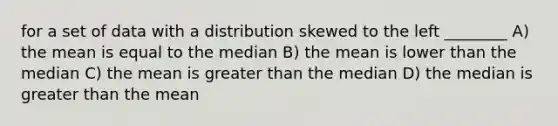 for a set of data with a distribution skewed to the left ________ A) the mean is equal to the median B) the mean is lower than the median C) the mean is greater than the median D) the median is greater than the mean