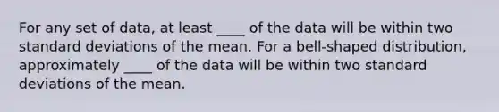 For any set of data, at least ____ of the data will be within two <a href='https://www.questionai.com/knowledge/kqGUr1Cldy-standard-deviation' class='anchor-knowledge'>standard deviation</a>s of the mean. For a bell-shaped distribution, approximately ____ of the data will be within two standard deviations of the mean.