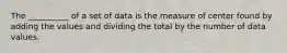 The __________ of a set of data is the measure of center found by adding the values and dividing the total by the number of data values.