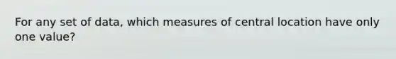 For any set of data, which measures of central location have only one value?