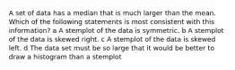 A set of data has a median that is much larger than the mean. Which of the following statements is most consistent with this information? a A stemplot of the data is symmetric. b A stemplot of the data is skewed right. c A stemplot of the data is skewed left. d The data set must be so large that it would be better to draw a histogram than a stemplot