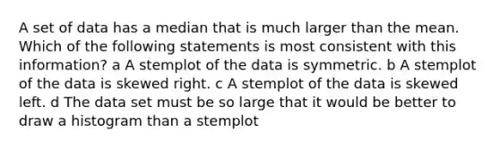 A set of data has a median that is much larger than the mean. Which of the following statements is most consistent with this information? a A stemplot of the data is symmetric. b A stemplot of the data is skewed right. c A stemplot of the data is skewed left. d The data set must be so large that it would be better to draw a histogram than a stemplot