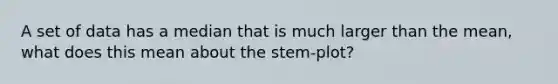 A set of data has a median that is much larger than the mean, what does this mean about the stem-plot?