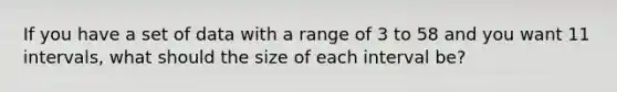 If you have a set of data with a range of 3 to 58 and you want 11 intervals, what should the size of each interval be?