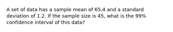 A set of data has a sample mean of 65.4 and a standard deviation of 1.2. If the sample size is 45, what is the 99% confidence interval of this data?