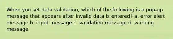 When you set data validation, which of the following is a pop-up message that appears after invalid data is entered? a. error alert message b. input message c. validation message d. warning message